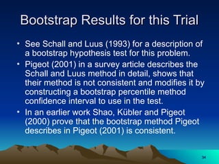 Bootstrap Results for this Trial
Bootstrap Results for this Trial
• See Schall and Luus (1993) for a description of
a bootstrap hypothesis test for this problem.
• Pigeot (2001) in a survey article describes the
Schall and Luus method in detail, shows that
their method is not consistent and modifies it by
constructing a bootstrap percentile method
confidence interval to use in the test.
• In an earlier work Shao, Kübler and Pigeot
(2000) prove that the bootstrap method Pigeot
describes in Pigeot (2001) is consistent.
34
34
 