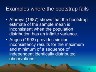 Examples where the bootstrap fails
Examples where the bootstrap fails
• Athreya (1987) shows that the bootstrap
estimate of the sample mean is
inconsistent when the population
distribution has an infinite variance.
• Angus (1993) provides similar
inconsistency results for the maximum
and minimum of a sequence of
independent identically distributed
observations.
35
35
 