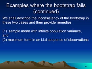 Examples where the bootstrap fails
Examples where the bootstrap fails
(continued)
(continued)
We shall describe the inconsistency of the bootstrap in
these two cases and then provide remedies
(1) sample mean with infinite population variance,
and
(2) maximum term in an i.i.d sequence of observations
36
36
 