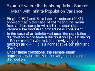 Example where the bootstrap fails - Sample
Example where the bootstrap fails - Sample
Mean with Infinite Population Variance
Mean with Infinite Population Variance
• Singh (1981) and Bickel and Freedman (1981)
showed that in the case of estimating the mean
from an i.i.d. sample with a finite population
variance the bootstrap procedure is consistent.
• In the case of an infinite variance, the population
distribution might have a distribution F(x) satisfying
1-F(x) ~ cx-
L(x) where L is a slowly varying
function as x , c is a nonnegative constant and
0<2.
• Under these conditions, the sample mean
appropriately normalized, converges to a stable
distribution.
37
37
 