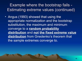 Example where the bootstrap fails -
Example where the bootstrap fails -
Estimating extreme values (continued)
Estimating extreme values (continued)
• Angus (1993) showed that using the
appropriate normalization and the bootstrap
substitution, the maximum and minimum
converge to a random probability
distribution and not the fixed extreme value
distribution from Gnedenko’s theorem that
the sample extremes converge to.
40
40
 