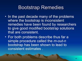 Bootstrap Remedies
Bootstrap Remedies
• In the past decade many of the problems
where the bootstrap is inconsistent
remedies have been found by researchers
to give good modified bootstrap solutions
that are consistent.
• For both problems describe thus far a
simple procedure called the m-out-n
bootstrap has been shown to lead to
consistent estimates .
41
41
 
