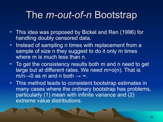The
The m-out-of-n
m-out-of-n Bootstrap
Bootstrap
• This idea was proposed by Bickel and Ren (1996) for
handling doubly censored data.
• Instead of sampling n times with replacement from a
sample of size n they suggest to do it only m times
where m is much less than n.
• To get the consistency results both m and n need to get
large but at different rates. We need m=o(n). That is
m/n→0 as m and n both → ∞.
• This method leads to consistent bootstrap estimates in
many cases where the ordinary bootstrap has problems,
particularly (1) mean with infinite variance and (2)
extreme value distributions.
42
42
 