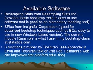 Available Software
Available Software
• Resampling Stats from Resampling Stats Inc.
(provides basic bootstrap tools in easy to use
software and is good as an elementary teaching tool).
• SPlus from Insightful Corporation ( good for
advanced bootstrap techniques such as BCa, easy to
use in new Windows based version). The current
module Resample is what I use in my bootstrap class
at statistics.com.
• S functions provided by Tibshirani (see Appendix in
Efron and Tibshirani text or visit Rob Tibshirani’s web
site http:/www.stat-stanford.edu/~tibs)
43
43
 