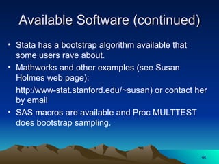 Available Software (continued)
Available Software (continued)
• Stata has a bootstrap algorithm available that
some users rave about.
• Mathworks and other examples (see Susan
Holmes web page):
http:/www-stat.stanford.edu/~susan) or contact her
by email
• SAS macros are available and Proc MULTTEST
does bootstrap sampling.
44
44
 