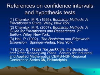 References on confidence intervals
References on confidence intervals
and hypothesis tests
and hypothesis tests
(1) Chernick, M.R. (1999). Bootstrap Methods: A
Practitioner’s Guide. Wiley, New York.
(2) Chernick, M.R. (2007). Bootstrap Methods: A
Guide for Practitioners and Researchers, 2nd
Edition. Wiley, New York.
(3) Hall, P. (1992). The Bootstrap and Edgeworth
Expansion. Springer-Verlag, New York.
(4) Efron, B. (1982) The Jackknife, the Bootstrap
and Other Resampling Plans. Society for Industrial
and Applied Mathematics CBMS-NSF Regional
Conference Series 38, Philadelphia.
45
 