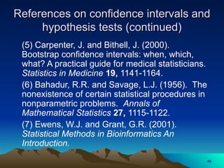 (5) Carpenter, J. and Bithell, J. (2000).
Bootstrap confidence intervals: when, which,
what? A practical guide for medical statisticians.
Statistics in Medicine 19, 1141-1164.
(6) Bahadur, R.R. and Savage, L.J. (1956). The
nonexistence of certain statistical procedures in
nonparametric problems. Annals of
Mathematical Statistics 27, 1115-1122.
(7) Ewens, W.J. and Grant, G.R. (2001).
Statistical Methods in Bioinformatics An
Introduction.
References on confidence intervals and
References on confidence intervals and
hypothesis tests (continued)
hypothesis tests (continued)
46
 