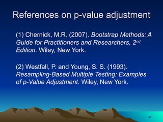 References on p-value adjustment
References on p-value adjustment
(1) Chernick, M.R. (2007). Bootstrap Methods: A
Guide for Practitioners and Researchers, 2nd
Edition. Wiley, New York.
(2) Westfall, P. and Young, S. S. (1993).
Resampling-Based Multiple Testing: Examples
of p-Value Adjustment. Wiley, New York.
47
 