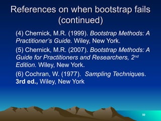 References on when bootstrap fails
References on when bootstrap fails
(continued)
(continued)
(4) Chernick, M.R. (1999). Bootstrap Methods: A
Practitioner’s Guide. Wiley, New York.
(5) Chernick, M.R. (2007). Bootstrap Methods: A
Guide for Practitioners and Researchers, 2nd
Edition. Wiley, New York.
(6) Cochran, W. (1977). Sampling Techniques.
3rd ed., Wiley, New York
50
 