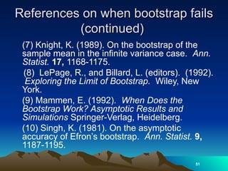 References on when bootstrap fails
References on when bootstrap fails
(continued)
(continued)
(7) Knight, K. (1989). On the bootstrap of the
sample mean in the infinite variance case. Ann.
Statist. 17, 1168-1175.
(8) LePage, R., and Billard, L. (editors). (1992).
Exploring the Limit of Bootstrap. Wiley, New
York.
(9) Mammen, E. (1992). When Does the
Bootstrap Work? Asymptotic Results and
Simulations Springer-Verlag, Heidelberg.
(10) Singh, K. (1981). On the asymptotic
accuracy of Efron’s bootstrap. Ann. Statist. 9,
1187-1195.
51
 