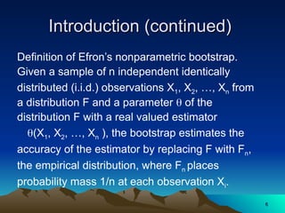 Introduction (continued)
Introduction (continued)
Definition of Efron’s nonparametric bootstrap.
Given a sample of n independent identically
distributed (i.i.d.) observations X1, X2, …, Xn from
a distribution F and a parameter  of the
distribution F with a real valued estimator
(X1, X2, …, Xn ), the bootstrap estimates the
accuracy of the estimator by replacing F with Fn,
the empirical distribution, where Fn places
probability mass 1/n at each observation Xi.
6
6
 