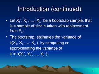 Introduction (continued)
Introduction (continued)
• Let X1
*
, X2
*
, …, Xn
*
be a bootstrap sample, that
is a sample of size n taken with replacement
from Fn .
• The bootstrap, estimates the variance of
(X1, X2, …, Xn ) by computing or
approximating the variance of
*
= (X1
*
, X2
*
, …, Xn
*
).
7
7
 
