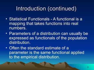 Introduction (continued)
Introduction (continued)
• Statistical Functionals - A functional is a
mapping that takes functions into real
numbers.
• Parameters of a distribution can usually be
expressed as functionals of the population
distribution.
• Often the standard estimate of a
parameter is the same functional applied
to the empirical distribution.
8
8
 
