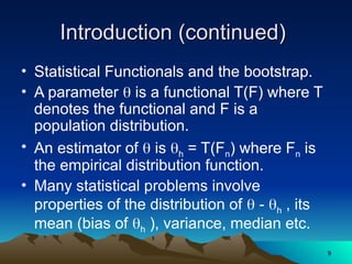 Introduction (continued)
Introduction (continued)
• Statistical Functionals and the bootstrap.
• A parameter  is a functional T(F) where T
denotes the functional and F is a
population distribution.
• An estimator of  is h = T(Fn) where Fn is
the empirical distribution function.
• Many statistical problems involve
properties of the distribution of  - h , its
mean (bias of h ), variance, median etc.
9
9
 