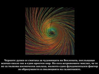 Черните дупки се смятаха за чудовищата на Вселената, поглъщащи всичко около тях в един яростен пир. Но сега астрономите мислят, че те не са толкова космическа заплаха, колкото един фундаментален фактор за образуването и еволюцията на галактиките. 