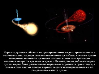 Черните дупки са области от пространството, където гравитацията е толкова силна, че дори светлината не може да избяга, което ги прави невидими, но можем да видим нещата, които тези грамадни космически прахосмукачки всмукват. Всичко, което доближи черна дупка, първо бива разкъсано на парчета от огромната гравитация, а после става част от плосък въртящ се диск и завършва пътя си по спирала към самата дупка. 