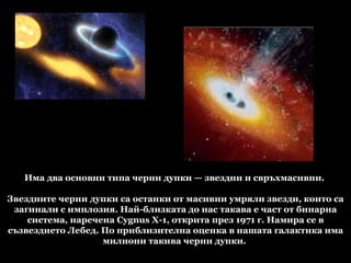 Има два основни типа черни дупки — звездни и свръхмасивни.  Звездните черни дупки са останки от масивни умряли звезди, които са загинали с имплозия. Най-близката до нас такава е част от бинарна система, наречена Cygnus X-1, открита през 1971 г. Намира се в съзвездието Лебед. По приблизителна оценка в нашата галактика има милиони такива черни дупки.  