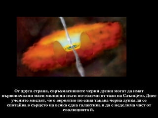 От друга страна, свръхмасивните черни дупки могат да имат първоначални маси милиони пъти по-големи от тази на Слънцето. Днес учените мислят, че е вероятно по една такава черна дупка да се спотайва в сърцето на всяка една галактика и да е неделима част от еволюцията й.  