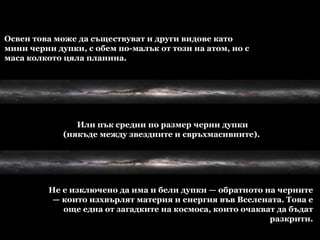 Освен това може да съществуват и други видове като мини черни дупки, с обем по-малък от този на атом, но с маса колкото цяла планина.  Или пък средни по размер черни дупки (някъде между звездните и свръхмасивните).  Не е изключено да има и бели дупки — обратното на черните — които изхвърлят материя и енергия във Вселената. Това е още една от загадките на космоса, които очакват да бъдат разкрити. 