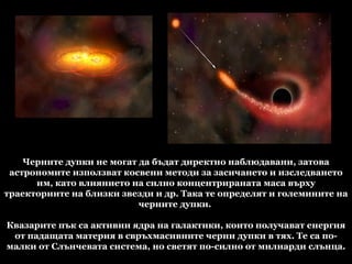 Черните дупки не могат да бъдат директно наблюдавани, затова астрономите използват косвени методи за засичането и изследването им, като влиянието на силно концентрираната маса върху траекториите на близки звезди и др. Така те определят и големините на черните дупки.  Квазарите пък са активни ядра на галактики, които получават енергия от падащата материя в свръхмасивните черни дупки в тях. Те са по-малки от Слънчевата система, но светят по-силно от милиарди слънца. 