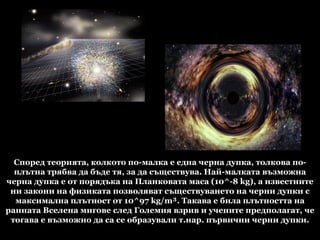 Според теорията, колкото по-малка е една черна дупка, толкова по-плътна трябва да бъде тя, за да съществува. Най-малката възможна черна дупка е от порядъка на Планковата маса (10^-8 kg), а известните ни закони на физиката позволяват съществуването на черни дупки с максимална плътност от 10^97 kg/m³. Такава е била плътността на ранната Вселена мигове след Големия взрив и учените предполагат, че тогава е възможно да са се образували т.нар. първични черни дупки. 
