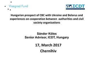 Hungarian prospect of CBC with Ukraine and Belarus and
experiences on cooperation between authorities and civil
society organizations
Sándor Köles
Senior Advisor, ICDT, Hungary
17, March 2017
Chernihiv
 