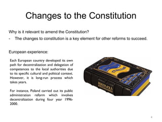 4
Changes to the Constitution
Why is it relevant to amend the Constitution?
- The changes to constitution is a key element for other reforms to succeed.
European experience:
Each European country developed its own
path for decentralization and delegation of
competences to the local authorities due
to its specific cultural and political context.
However, it is long-run process which
takes years.
For instance, Poland carried out its public
administration reform which involves
decentralization during four year 1996-
2000.
 