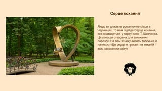 Серце кохання
Якщо ви шукаєте романтичне місце в
Чернівцях, то вам підійде Серце кохання,
яке знаходиться у парку імені Т. Шевченка.
Ця локація створена для закоханих
парочок. На пам’ятнику висить табличка із
написом «Це серце я присвятив коханiй i
всiм закоханим свiту»
 