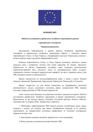 ПОВНИЙ ЗВІТ
«Новітні дослідження українського медійного середовища в рамках
європейських стандартів»
Чернівецький регіон
Дослідження здійснювалися в рамках проекту «Сприяння європейським
стандартам в українському медійному середовищі». Проект є спільною акцією
Європейського Союзу та Ради Європи, а бенефіціарієм виступає Національна комісія з
питань свободи слова та розвитку інформаційної галузі.
Команда Європейського Союзу та Ради Європи розпочала діяльність восени
минулого року і розраховує втілити свої плани упродовж 20 місяців. Діяльність
відбувається за трьома напрямками: по-перше, через підтримку вдосконалення
нормативно-правової бази діяльності медіа на всеукраїнському рівні, по-друге,
підвищення етичних стандартів журналістської професії, по-третє, сприяння діалогу між
ЗМІ, місцевою владою та громадськістю.
Проект виконується на загальноукраїнському рівні, а також у шести базових
областях: Донецькій, Чернівецькій, Херсонській, Черкаській, Рівненській та Сумській.
Проект спирається на такі базові індикатори як відображення суспільної
різноманітності, модель суспільного мовлення, рівень саморегуляції ЗМІ, правова
культура, довіра громадян до ЗМІ, безпека журналістів.
Саме з метою дати відповідь на індикативні питання і виконується проект «Новітні
дослідження українського медійного середовища в рамках європейських стандартів».
Відповідають за цю частину проекту Асоціація «Спільний простір», Комітет «Рівність
можливостей» та «Європа ХХІ». Зокрема було здійснено:
1. Моніторинг найвпливовіших ЗМІ кожного регіону (телебачення, радіо, преса,
інтернет) з питань, що свідчать про рівень відображення аудиторії та їх проблем,
спроможність до саморегуляції, володіння професійнии та етичними стандартами,
правову культуру тощо.
2. Анкетування місцевих експертів, журналістів та топ-менеджерів.
3. Фокус-групове дослідження аудторії місцевих ЗМІ.
 