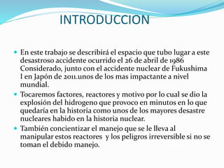 INTRODUCCION 
 En este trabajo se describirá el espacio que tubo lugar a este 
desastroso accidente ocurrido el 26 de abril de 1986 
Considerado, junto con el accidente nuclear de Fukushima 
I en Japón de 2011.unos de los mas impactante a nivel 
mundial. 
 Tocaremos factores, reactores y motivo por lo cual se dio la 
explosión del hidrogeno que provoco en minutos en lo que 
quedaría en la historia como unos de los mayores desastre 
nucleares habido en la historia nuclear. 
 También concientizar el manejo que se le lleva al 
manipular estos reactores y los peligros irreversible si no se 
toman el debido manejo. 
 