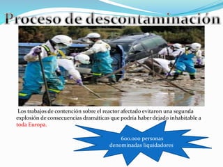 Los trabajos de contención sobre el reactor afectado evitaron una segunda 
explosión de consecuencias dramáticas que podría haber dejado inhabitable a 
toda Europa. 
600.000 personas 
denominadas liquidadores 
 