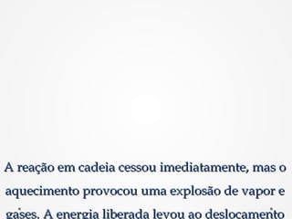 A reação em cadeia cessou imediatamente, mas oA reação em cadeia cessou imediatamente, mas o
aquecimento provocou uma explosão de vapor eaquecimento provocou uma explosão de vapor e
gases. A energia liberada levou ao deslocamentogases. A energia liberada levou ao deslocamento
 