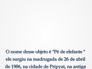 O nome desse objeto é "Pé de elefante "O nome desse objeto é "Pé de elefante "
ele surgiu na madrugada de 26 de abrilele surgiu na madrugada de 26 de abril
de 1986, na cidade de Pripyat, na antigade 1986, na cidade de Pripyat, na antiga
 