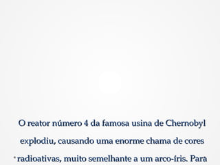 O reator número 4 da famosa usina de ChernobylO reator número 4 da famosa usina de Chernobyl
explodiu, causando uma enorme chama de coresexplodiu, causando uma enorme chama de cores
radioativas, muito semelhante a um arco-íris. Pararadioativas, muito semelhante a um arco-íris. Para
 