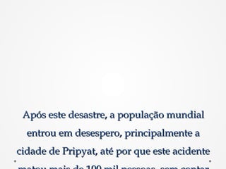 Após este desastre, a população mundialApós este desastre, a população mundial
entrou em desespero, principalmente aentrou em desespero, principalmente a
cidade de Pripyat, até por que este acidentecidade de Pripyat, até por que este acidente
 