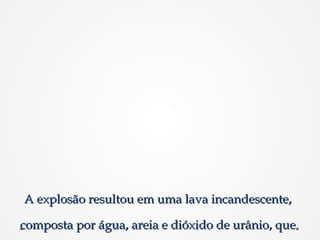 A explosão resultou em uma lava incandescente,A explosão resultou em uma lava incandescente,
composta por água, areia e dióxido de urânio, quecomposta por água, areia e dióxido de urânio, que
 