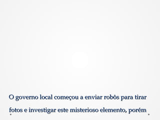 O governo local começou a enviar robôs para tirarO governo local começou a enviar robôs para tirar
fotos e investigar este misterioso elemento, porémfotos e investigar este misterioso elemento, porém
 