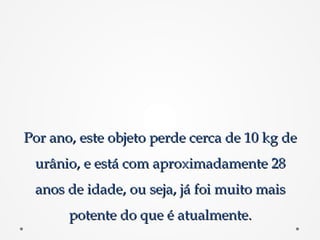 Por ano, este objeto perde cerca de 10 kg dePor ano, este objeto perde cerca de 10 kg de
urânio, e está com aproximadamente 28urânio, e está com aproximadamente 28
anos de idade, ou seja, já foi muito maisanos de idade, ou seja, já foi muito mais
potente do que é atualmente.potente do que é atualmente.
 