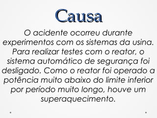 CausaCausa
O acidente ocorreu durante
experimentos com os sistemas da usina.
Para realizar testes com o reator, o
sistema automático de segurança foi
desligado. Como o reator foi operado a
potência muito abaixo do limite inferior
por período muito longo, houve um
superaquecimento.
 