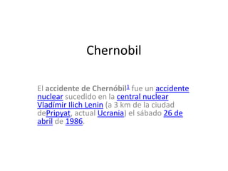 Chernobil
El accidente de Chernóbil1 fue un accidente
nuclear sucedido en la central nuclear
Vladímir Ilich Lenin (a 3 km de la ciudad
dePripyat, actual Ucrania) el sábado 26 de
abril de 1986.
 