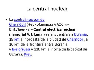 La central nuclear
• La central nuclear de
Chernóbil (Чернобыльская АЭС им.
В.И.Ленина – Central eléctrica nuclear
memorial V. I. Lenin) se encuentra en Ucrania,
18 km al noroeste de la ciudad de Chernóbil, a
16 km de la frontera entre Ucrania
y Bielorrusia y 110 km al norte de la capital de
Ucrania, Kiev.
 