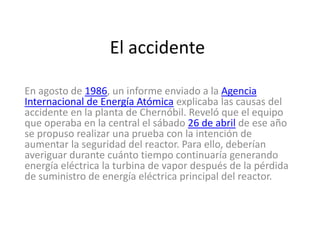 El accidente
En agosto de 1986, un informe enviado a la Agencia
Internacional de Energía Atómica explicaba las causas del
accidente en la planta de Chernóbil. Reveló que el equipo
que operaba en la central el sábado 26 de abril de ese año
se propuso realizar una prueba con la intención de
aumentar la seguridad del reactor. Para ello, deberían
averiguar durante cuánto tiempo continuaría generando
energía eléctrica la turbina de vapor después de la pérdida
de suministro de energía eléctrica principal del reactor.
 