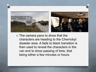 O The camera pans to show that the
 characters are heading to the Chernobyl
 disaster area. A fade to black transition is
 then used to reveal the characters in the
 van and to show passing of time, that
 being either a few minutes or hours.
 