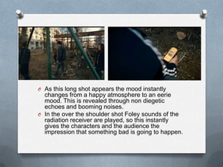 O As this long shot appears the mood instantly
  changes from a happy atmosphere to an eerie
  mood. This is revealed through non diegetic
  echoes and booming noises.
O In the over the shoulder shot Foley sounds of the
  radiation receiver are played, so this instantly
  gives the characters and the audience the
  impression that something bad is going to happen.
 