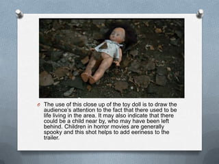 O The use of this close up of the toy doll is to draw the
  audience‟s attention to the fact that there used to be
  life living in the area. It may also indicate that there
  could be a child near by, who may have been left
  behind. Children in horror movies are generally
  spooky and this shot helps to add eeriness to the
  trailer.
 