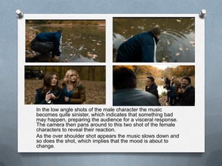 In the low angle shots of the male character the music
becomes quite sinister, which indicates that something bad
may happen, preparing the audience for a visceral response.
The camera then pans around to this two shot of the female
characters to reveal their reaction.
As the over shoulder shot appears the music slows down and
so does the shot, which implies that the mood is about to
change.
 