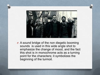 O A sound bridge of the non diegetic booming
  sounds is used in this wide angle shot to
  emphasize the change of mood, and the fact
  this shot is in monochrome acts as a turning
  point for the characters; it symbolizes the
  beginning of the turmoil.
 