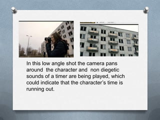 In this low angle shot the camera pans
around the character and non diegetic
sounds of a timer are being played, which
could indicate that the character‟s time is
running out.
 