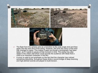 O   The flash from the camera acts as a transition to the wide angle shot and then
    again into the next shot of the swing. However ,this time the colour of the shot
    has changed to sepia. This makes it seem as though a photograph has been
    taken, as if it wants to pause at that moment in time. The swing may also
    relate to the child‟s doll which could provide the audience with ideas that a
    child is an important character in the film.
O   A zoom is used to put emphasis on the fact that the character has noticed
    something disturbing, throughout these shots a sound bridge of deep booming
    and high pitched sounds are played to build tension.
 