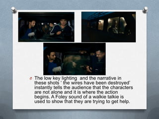 O The low key lighting and the narrative in
  these shots „ the wires have been destroyed‟
  instantly tells the audience that the characters
  are not alone and it is where the action
  begins. A Foley sound of a walkie talkie is
  used to show that they are trying to get help.
 